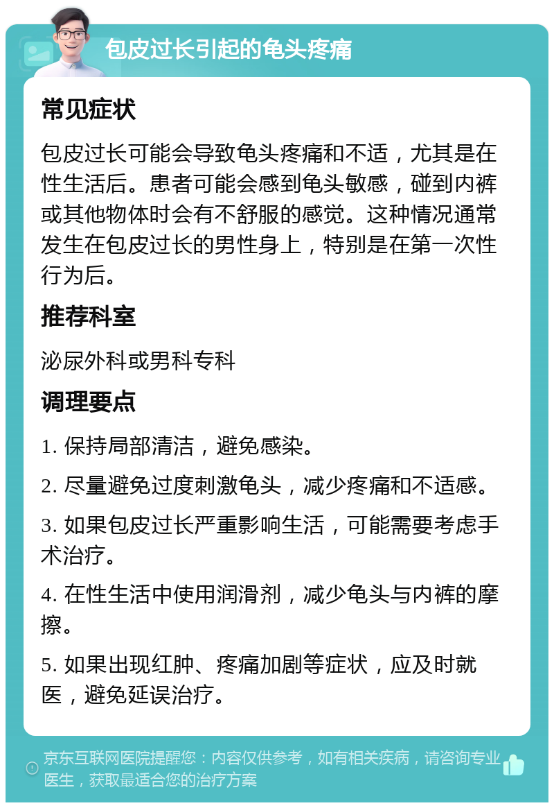 包皮过长引起的龟头疼痛 常见症状 包皮过长可能会导致龟头疼痛和不适，尤其是在性生活后。患者可能会感到龟头敏感，碰到内裤或其他物体时会有不舒服的感觉。这种情况通常发生在包皮过长的男性身上，特别是在第一次性行为后。 推荐科室 泌尿外科或男科专科 调理要点 1. 保持局部清洁，避免感染。 2. 尽量避免过度刺激龟头，减少疼痛和不适感。 3. 如果包皮过长严重影响生活，可能需要考虑手术治疗。 4. 在性生活中使用润滑剂，减少龟头与内裤的摩擦。 5. 如果出现红肿、疼痛加剧等症状，应及时就医，避免延误治疗。