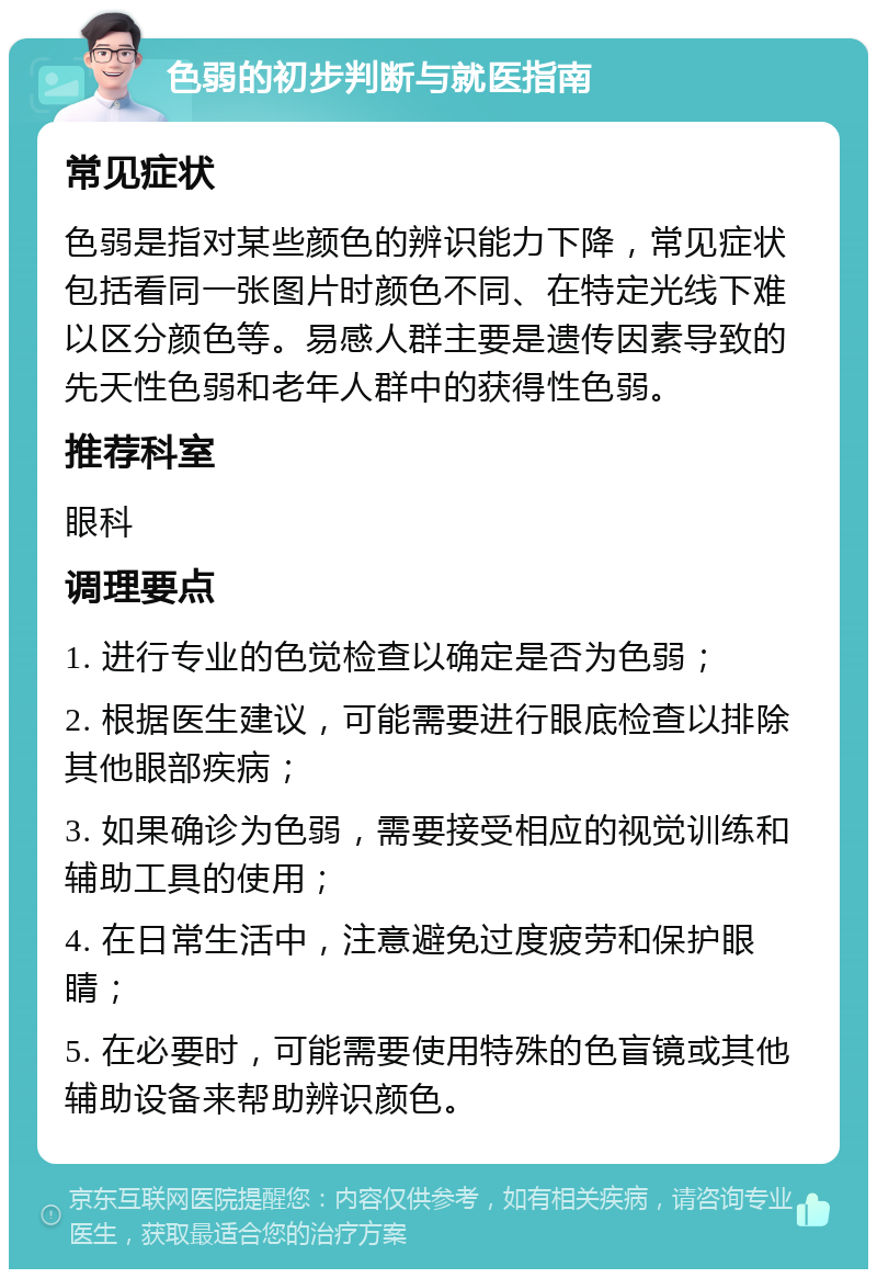 色弱的初步判断与就医指南 常见症状 色弱是指对某些颜色的辨识能力下降，常见症状包括看同一张图片时颜色不同、在特定光线下难以区分颜色等。易感人群主要是遗传因素导致的先天性色弱和老年人群中的获得性色弱。 推荐科室 眼科 调理要点 1. 进行专业的色觉检查以确定是否为色弱； 2. 根据医生建议，可能需要进行眼底检查以排除其他眼部疾病； 3. 如果确诊为色弱，需要接受相应的视觉训练和辅助工具的使用； 4. 在日常生活中，注意避免过度疲劳和保护眼睛； 5. 在必要时，可能需要使用特殊的色盲镜或其他辅助设备来帮助辨识颜色。