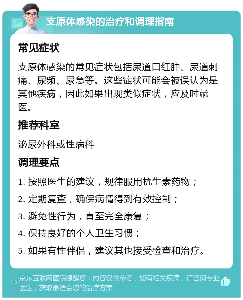 支原体感染的治疗和调理指南 常见症状 支原体感染的常见症状包括尿道口红肿、尿道刺痛、尿频、尿急等。这些症状可能会被误认为是其他疾病，因此如果出现类似症状，应及时就医。 推荐科室 泌尿外科或性病科 调理要点 1. 按照医生的建议，规律服用抗生素药物； 2. 定期复查，确保病情得到有效控制； 3. 避免性行为，直至完全康复； 4. 保持良好的个人卫生习惯； 5. 如果有性伴侣，建议其也接受检查和治疗。