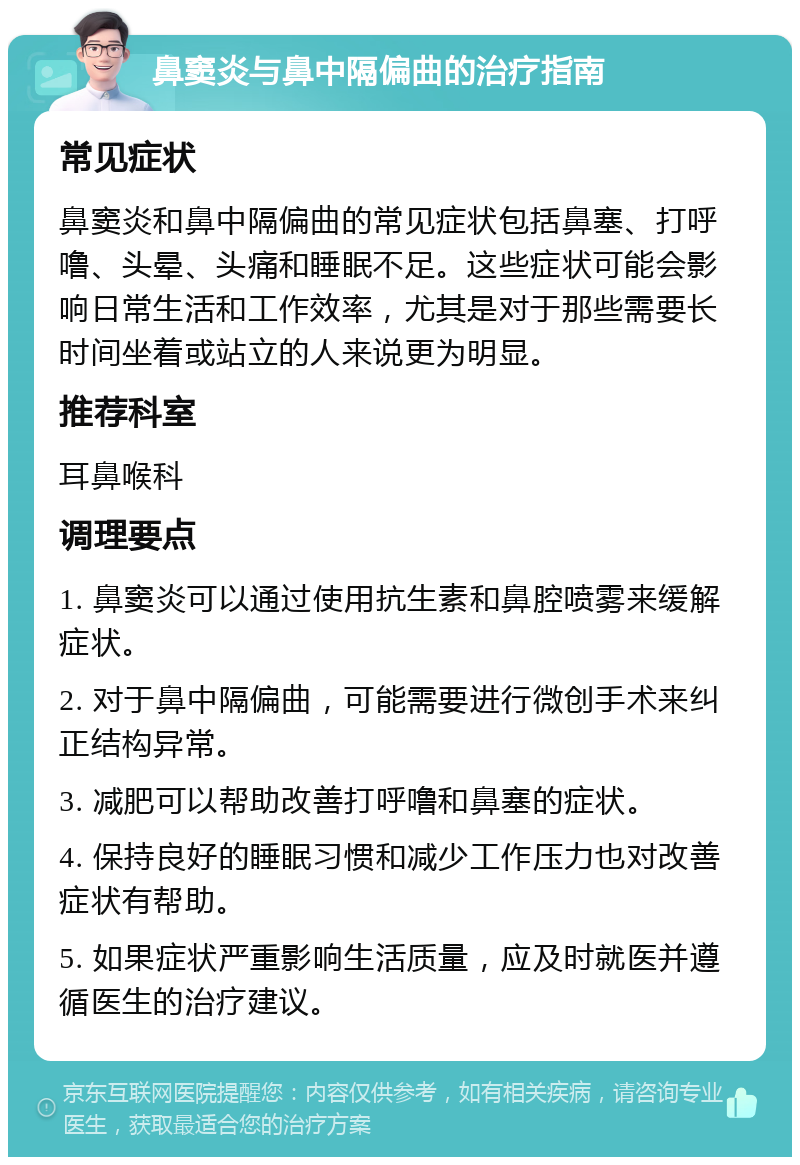 鼻窦炎与鼻中隔偏曲的治疗指南 常见症状 鼻窦炎和鼻中隔偏曲的常见症状包括鼻塞、打呼噜、头晕、头痛和睡眠不足。这些症状可能会影响日常生活和工作效率，尤其是对于那些需要长时间坐着或站立的人来说更为明显。 推荐科室 耳鼻喉科 调理要点 1. 鼻窦炎可以通过使用抗生素和鼻腔喷雾来缓解症状。 2. 对于鼻中隔偏曲，可能需要进行微创手术来纠正结构异常。 3. 减肥可以帮助改善打呼噜和鼻塞的症状。 4. 保持良好的睡眠习惯和减少工作压力也对改善症状有帮助。 5. 如果症状严重影响生活质量，应及时就医并遵循医生的治疗建议。