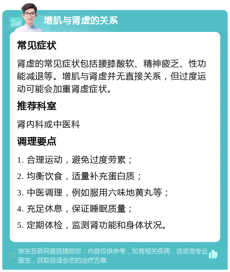 增肌与肾虚的关系 常见症状 肾虚的常见症状包括腰膝酸软、精神疲乏、性功能减退等。增肌与肾虚并无直接关系，但过度运动可能会加重肾虚症状。 推荐科室 肾内科或中医科 调理要点 1. 合理运动，避免过度劳累； 2. 均衡饮食，适量补充蛋白质； 3. 中医调理，例如服用六味地黄丸等； 4. 充足休息，保证睡眠质量； 5. 定期体检，监测肾功能和身体状况。