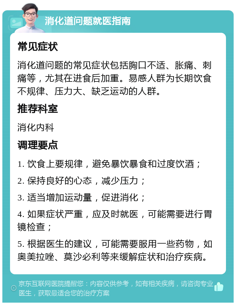 消化道问题就医指南 常见症状 消化道问题的常见症状包括胸口不适、胀痛、刺痛等，尤其在进食后加重。易感人群为长期饮食不规律、压力大、缺乏运动的人群。 推荐科室 消化内科 调理要点 1. 饮食上要规律，避免暴饮暴食和过度饮酒； 2. 保持良好的心态，减少压力； 3. 适当增加运动量，促进消化； 4. 如果症状严重，应及时就医，可能需要进行胃镜检查； 5. 根据医生的建议，可能需要服用一些药物，如奥美拉唑、莫沙必利等来缓解症状和治疗疾病。