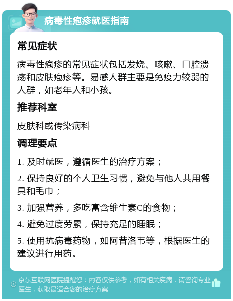 病毒性疱疹就医指南 常见症状 病毒性疱疹的常见症状包括发烧、咳嗽、口腔溃疡和皮肤疱疹等。易感人群主要是免疫力较弱的人群，如老年人和小孩。 推荐科室 皮肤科或传染病科 调理要点 1. 及时就医，遵循医生的治疗方案； 2. 保持良好的个人卫生习惯，避免与他人共用餐具和毛巾； 3. 加强营养，多吃富含维生素C的食物； 4. 避免过度劳累，保持充足的睡眠； 5. 使用抗病毒药物，如阿昔洛韦等，根据医生的建议进行用药。