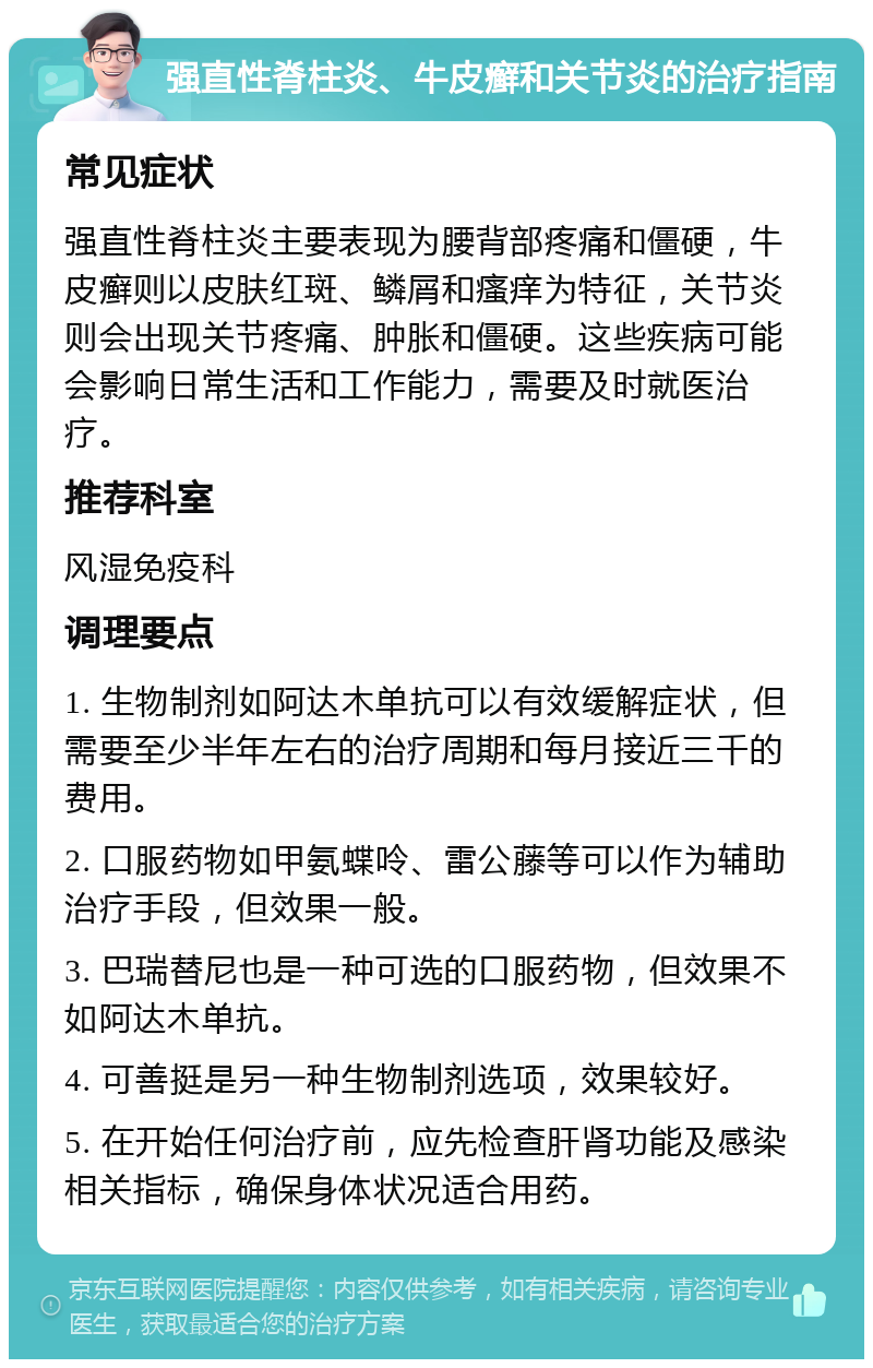 强直性脊柱炎、牛皮癣和关节炎的治疗指南 常见症状 强直性脊柱炎主要表现为腰背部疼痛和僵硬，牛皮癣则以皮肤红斑、鳞屑和瘙痒为特征，关节炎则会出现关节疼痛、肿胀和僵硬。这些疾病可能会影响日常生活和工作能力，需要及时就医治疗。 推荐科室 风湿免疫科 调理要点 1. 生物制剂如阿达木单抗可以有效缓解症状，但需要至少半年左右的治疗周期和每月接近三千的费用。 2. 口服药物如甲氨蝶呤、雷公藤等可以作为辅助治疗手段，但效果一般。 3. 巴瑞替尼也是一种可选的口服药物，但效果不如阿达木单抗。 4. 可善挺是另一种生物制剂选项，效果较好。 5. 在开始任何治疗前，应先检查肝肾功能及感染相关指标，确保身体状况适合用药。