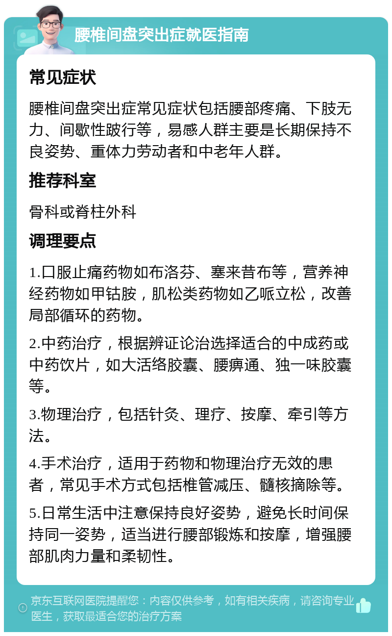 腰椎间盘突出症就医指南 常见症状 腰椎间盘突出症常见症状包括腰部疼痛、下肢无力、间歇性跛行等，易感人群主要是长期保持不良姿势、重体力劳动者和中老年人群。 推荐科室 骨科或脊柱外科 调理要点 1.口服止痛药物如布洛芬、塞来昔布等，营养神经药物如甲钴胺，肌松类药物如乙哌立松，改善局部循环的药物。 2.中药治疗，根据辨证论治选择适合的中成药或中药饮片，如大活络胶囊、腰痹通、独一味胶囊等。 3.物理治疗，包括针灸、理疗、按摩、牵引等方法。 4.手术治疗，适用于药物和物理治疗无效的患者，常见手术方式包括椎管减压、髓核摘除等。 5.日常生活中注意保持良好姿势，避免长时间保持同一姿势，适当进行腰部锻炼和按摩，增强腰部肌肉力量和柔韧性。