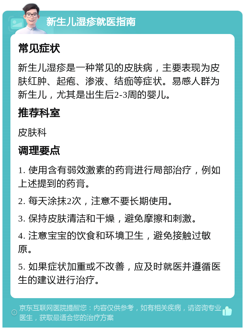 新生儿湿疹就医指南 常见症状 新生儿湿疹是一种常见的皮肤病，主要表现为皮肤红肿、起疱、渗液、结痂等症状。易感人群为新生儿，尤其是出生后2-3周的婴儿。 推荐科室 皮肤科 调理要点 1. 使用含有弱效激素的药膏进行局部治疗，例如上述提到的药膏。 2. 每天涂抹2次，注意不要长期使用。 3. 保持皮肤清洁和干燥，避免摩擦和刺激。 4. 注意宝宝的饮食和环境卫生，避免接触过敏原。 5. 如果症状加重或不改善，应及时就医并遵循医生的建议进行治疗。