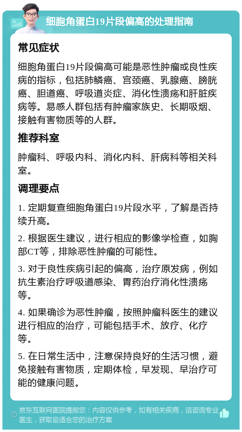 细胞角蛋白19片段偏高的处理指南 常见症状 细胞角蛋白19片段偏高可能是恶性肿瘤或良性疾病的指标，包括肺鳞癌、宫颈癌、乳腺癌、膀胱癌、胆道癌、呼吸道炎症、消化性溃疡和肝脏疾病等。易感人群包括有肿瘤家族史、长期吸烟、接触有害物质等的人群。 推荐科室 肿瘤科、呼吸内科、消化内科、肝病科等相关科室。 调理要点 1. 定期复查细胞角蛋白19片段水平，了解是否持续升高。 2. 根据医生建议，进行相应的影像学检查，如胸部CT等，排除恶性肿瘤的可能性。 3. 对于良性疾病引起的偏高，治疗原发病，例如抗生素治疗呼吸道感染、胃药治疗消化性溃疡等。 4. 如果确诊为恶性肿瘤，按照肿瘤科医生的建议进行相应的治疗，可能包括手术、放疗、化疗等。 5. 在日常生活中，注意保持良好的生活习惯，避免接触有害物质，定期体检，早发现、早治疗可能的健康问题。