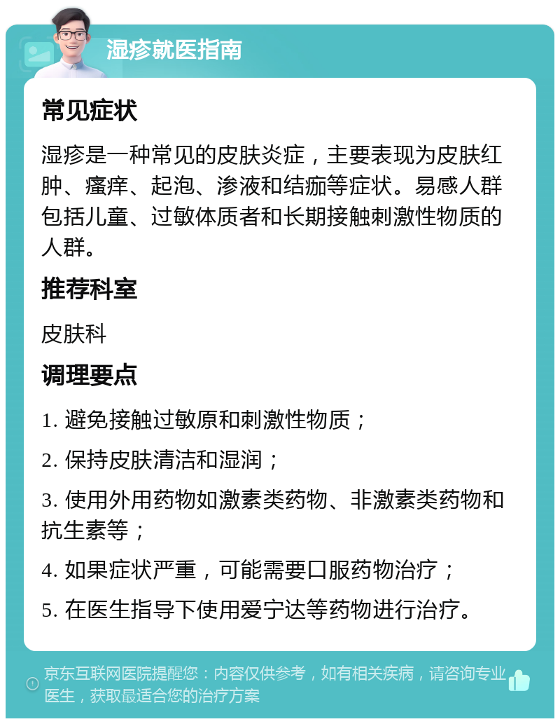 湿疹就医指南 常见症状 湿疹是一种常见的皮肤炎症，主要表现为皮肤红肿、瘙痒、起泡、渗液和结痂等症状。易感人群包括儿童、过敏体质者和长期接触刺激性物质的人群。 推荐科室 皮肤科 调理要点 1. 避免接触过敏原和刺激性物质； 2. 保持皮肤清洁和湿润； 3. 使用外用药物如激素类药物、非激素类药物和抗生素等； 4. 如果症状严重，可能需要口服药物治疗； 5. 在医生指导下使用爱宁达等药物进行治疗。