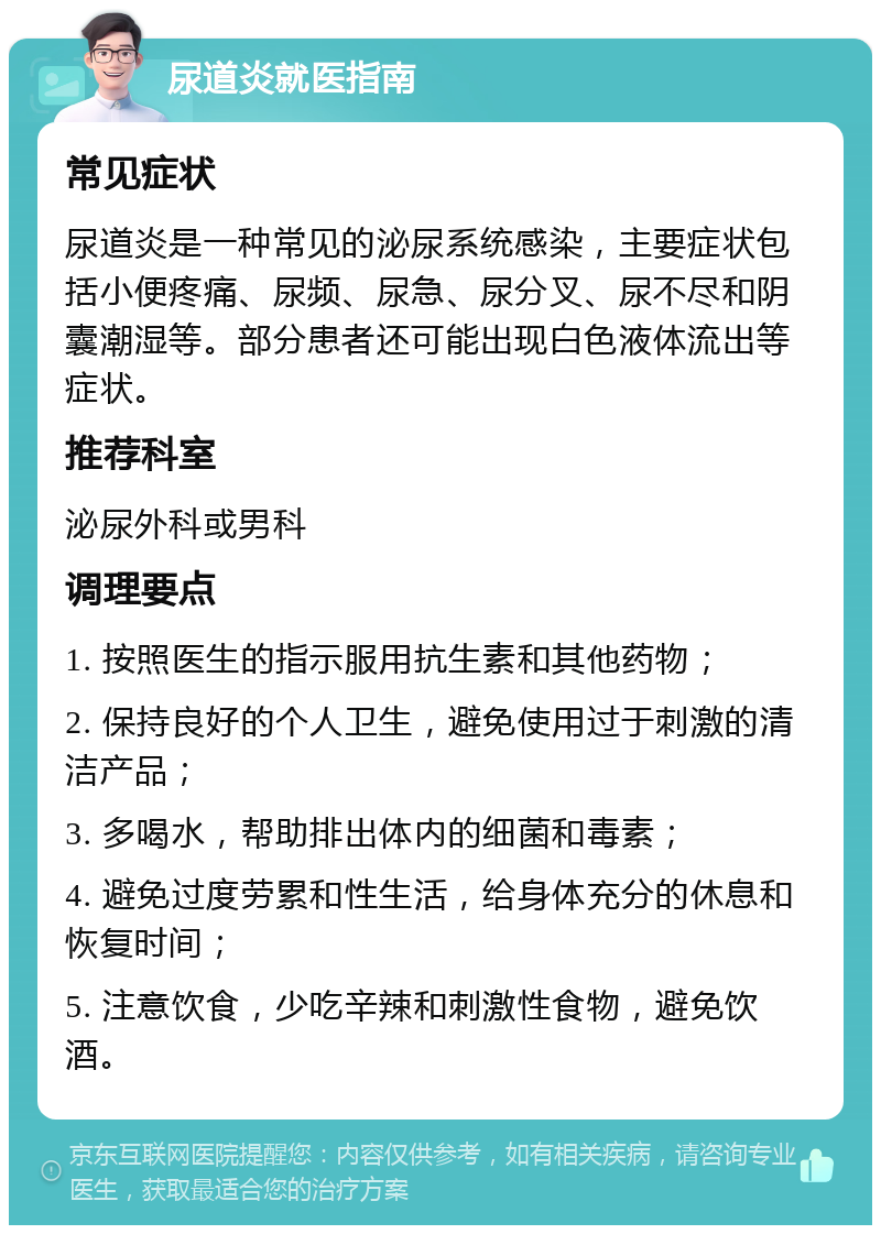 尿道炎就医指南 常见症状 尿道炎是一种常见的泌尿系统感染，主要症状包括小便疼痛、尿频、尿急、尿分叉、尿不尽和阴囊潮湿等。部分患者还可能出现白色液体流出等症状。 推荐科室 泌尿外科或男科 调理要点 1. 按照医生的指示服用抗生素和其他药物； 2. 保持良好的个人卫生，避免使用过于刺激的清洁产品； 3. 多喝水，帮助排出体内的细菌和毒素； 4. 避免过度劳累和性生活，给身体充分的休息和恢复时间； 5. 注意饮食，少吃辛辣和刺激性食物，避免饮酒。