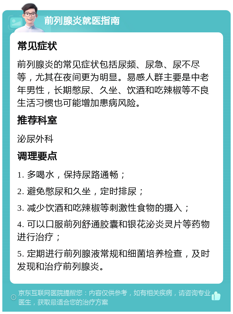 前列腺炎就医指南 常见症状 前列腺炎的常见症状包括尿频、尿急、尿不尽等，尤其在夜间更为明显。易感人群主要是中老年男性，长期憋尿、久坐、饮酒和吃辣椒等不良生活习惯也可能增加患病风险。 推荐科室 泌尿外科 调理要点 1. 多喝水，保持尿路通畅； 2. 避免憋尿和久坐，定时排尿； 3. 减少饮酒和吃辣椒等刺激性食物的摄入； 4. 可以口服前列舒通胶囊和银花泌炎灵片等药物进行治疗； 5. 定期进行前列腺液常规和细菌培养检查，及时发现和治疗前列腺炎。