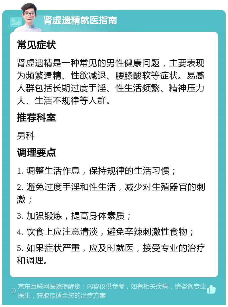 肾虚遗精就医指南 常见症状 肾虚遗精是一种常见的男性健康问题，主要表现为频繁遗精、性欲减退、腰膝酸软等症状。易感人群包括长期过度手淫、性生活频繁、精神压力大、生活不规律等人群。 推荐科室 男科 调理要点 1. 调整生活作息，保持规律的生活习惯； 2. 避免过度手淫和性生活，减少对生殖器官的刺激； 3. 加强锻炼，提高身体素质； 4. 饮食上应注意清淡，避免辛辣刺激性食物； 5. 如果症状严重，应及时就医，接受专业的治疗和调理。