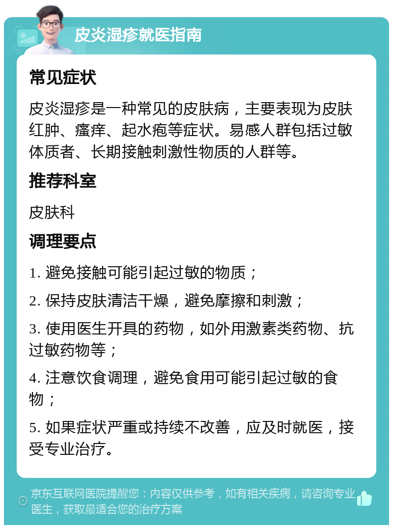 皮炎湿疹就医指南 常见症状 皮炎湿疹是一种常见的皮肤病，主要表现为皮肤红肿、瘙痒、起水疱等症状。易感人群包括过敏体质者、长期接触刺激性物质的人群等。 推荐科室 皮肤科 调理要点 1. 避免接触可能引起过敏的物质； 2. 保持皮肤清洁干燥，避免摩擦和刺激； 3. 使用医生开具的药物，如外用激素类药物、抗过敏药物等； 4. 注意饮食调理，避免食用可能引起过敏的食物； 5. 如果症状严重或持续不改善，应及时就医，接受专业治疗。