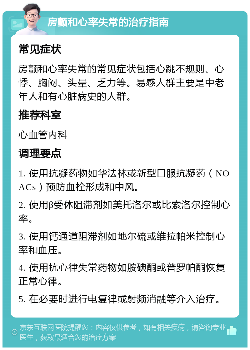 房颤和心率失常的治疗指南 常见症状 房颤和心率失常的常见症状包括心跳不规则、心悸、胸闷、头晕、乏力等。易感人群主要是中老年人和有心脏病史的人群。 推荐科室 心血管内科 调理要点 1. 使用抗凝药物如华法林或新型口服抗凝药（NOACs）预防血栓形成和中风。 2. 使用β受体阻滞剂如美托洛尔或比索洛尔控制心率。 3. 使用钙通道阻滞剂如地尔硫或维拉帕米控制心率和血压。 4. 使用抗心律失常药物如胺碘酮或普罗帕酮恢复正常心律。 5. 在必要时进行电复律或射频消融等介入治疗。