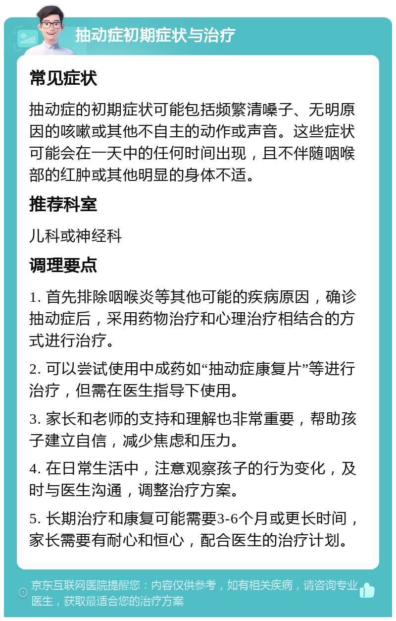 抽动症初期症状与治疗 常见症状 抽动症的初期症状可能包括频繁清嗓子、无明原因的咳嗽或其他不自主的动作或声音。这些症状可能会在一天中的任何时间出现，且不伴随咽喉部的红肿或其他明显的身体不适。 推荐科室 儿科或神经科 调理要点 1. 首先排除咽喉炎等其他可能的疾病原因，确诊抽动症后，采用药物治疗和心理治疗相结合的方式进行治疗。 2. 可以尝试使用中成药如“抽动症康复片”等进行治疗，但需在医生指导下使用。 3. 家长和老师的支持和理解也非常重要，帮助孩子建立自信，减少焦虑和压力。 4. 在日常生活中，注意观察孩子的行为变化，及时与医生沟通，调整治疗方案。 5. 长期治疗和康复可能需要3-6个月或更长时间，家长需要有耐心和恒心，配合医生的治疗计划。