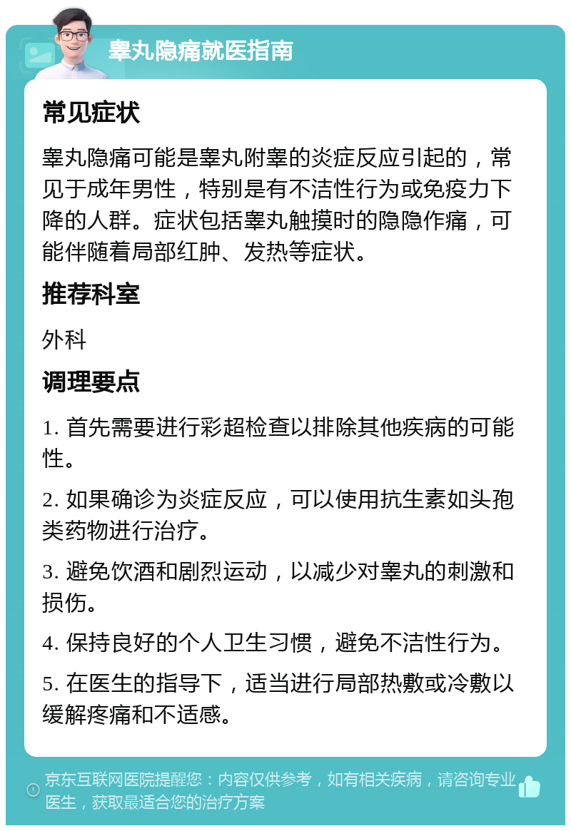 睾丸隐痛就医指南 常见症状 睾丸隐痛可能是睾丸附睾的炎症反应引起的，常见于成年男性，特别是有不洁性行为或免疫力下降的人群。症状包括睾丸触摸时的隐隐作痛，可能伴随着局部红肿、发热等症状。 推荐科室 外科 调理要点 1. 首先需要进行彩超检查以排除其他疾病的可能性。 2. 如果确诊为炎症反应，可以使用抗生素如头孢类药物进行治疗。 3. 避免饮酒和剧烈运动，以减少对睾丸的刺激和损伤。 4. 保持良好的个人卫生习惯，避免不洁性行为。 5. 在医生的指导下，适当进行局部热敷或冷敷以缓解疼痛和不适感。