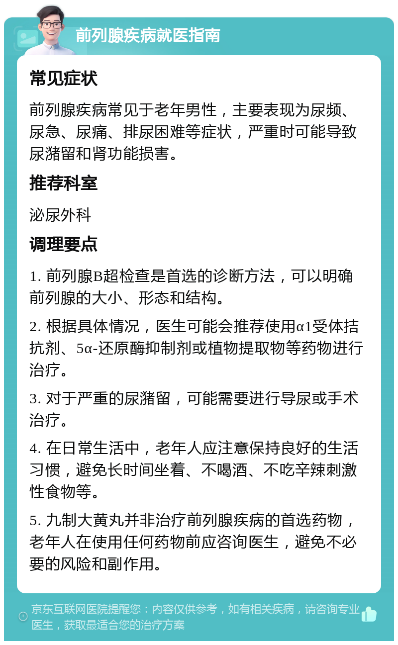 前列腺疾病就医指南 常见症状 前列腺疾病常见于老年男性，主要表现为尿频、尿急、尿痛、排尿困难等症状，严重时可能导致尿潴留和肾功能损害。 推荐科室 泌尿外科 调理要点 1. 前列腺B超检查是首选的诊断方法，可以明确前列腺的大小、形态和结构。 2. 根据具体情况，医生可能会推荐使用α1受体拮抗剂、5α-还原酶抑制剂或植物提取物等药物进行治疗。 3. 对于严重的尿潴留，可能需要进行导尿或手术治疗。 4. 在日常生活中，老年人应注意保持良好的生活习惯，避免长时间坐着、不喝酒、不吃辛辣刺激性食物等。 5. 九制大黄丸并非治疗前列腺疾病的首选药物，老年人在使用任何药物前应咨询医生，避免不必要的风险和副作用。