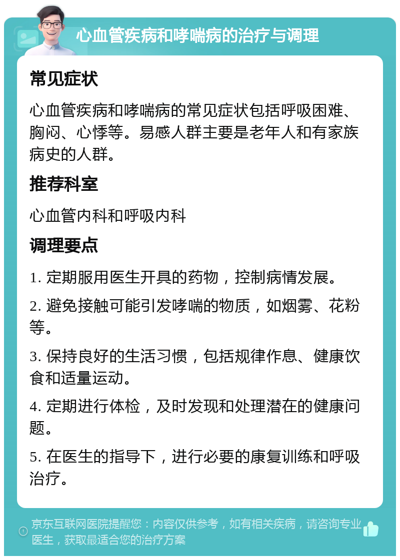 心血管疾病和哮喘病的治疗与调理 常见症状 心血管疾病和哮喘病的常见症状包括呼吸困难、胸闷、心悸等。易感人群主要是老年人和有家族病史的人群。 推荐科室 心血管内科和呼吸内科 调理要点 1. 定期服用医生开具的药物，控制病情发展。 2. 避免接触可能引发哮喘的物质，如烟雾、花粉等。 3. 保持良好的生活习惯，包括规律作息、健康饮食和适量运动。 4. 定期进行体检，及时发现和处理潜在的健康问题。 5. 在医生的指导下，进行必要的康复训练和呼吸治疗。