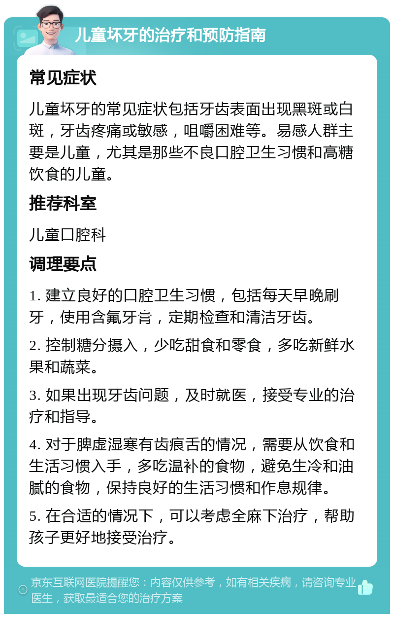 儿童坏牙的治疗和预防指南 常见症状 儿童坏牙的常见症状包括牙齿表面出现黑斑或白斑，牙齿疼痛或敏感，咀嚼困难等。易感人群主要是儿童，尤其是那些不良口腔卫生习惯和高糖饮食的儿童。 推荐科室 儿童口腔科 调理要点 1. 建立良好的口腔卫生习惯，包括每天早晚刷牙，使用含氟牙膏，定期检查和清洁牙齿。 2. 控制糖分摄入，少吃甜食和零食，多吃新鲜水果和蔬菜。 3. 如果出现牙齿问题，及时就医，接受专业的治疗和指导。 4. 对于脾虚湿寒有齿痕舌的情况，需要从饮食和生活习惯入手，多吃温补的食物，避免生冷和油腻的食物，保持良好的生活习惯和作息规律。 5. 在合适的情况下，可以考虑全麻下治疗，帮助孩子更好地接受治疗。