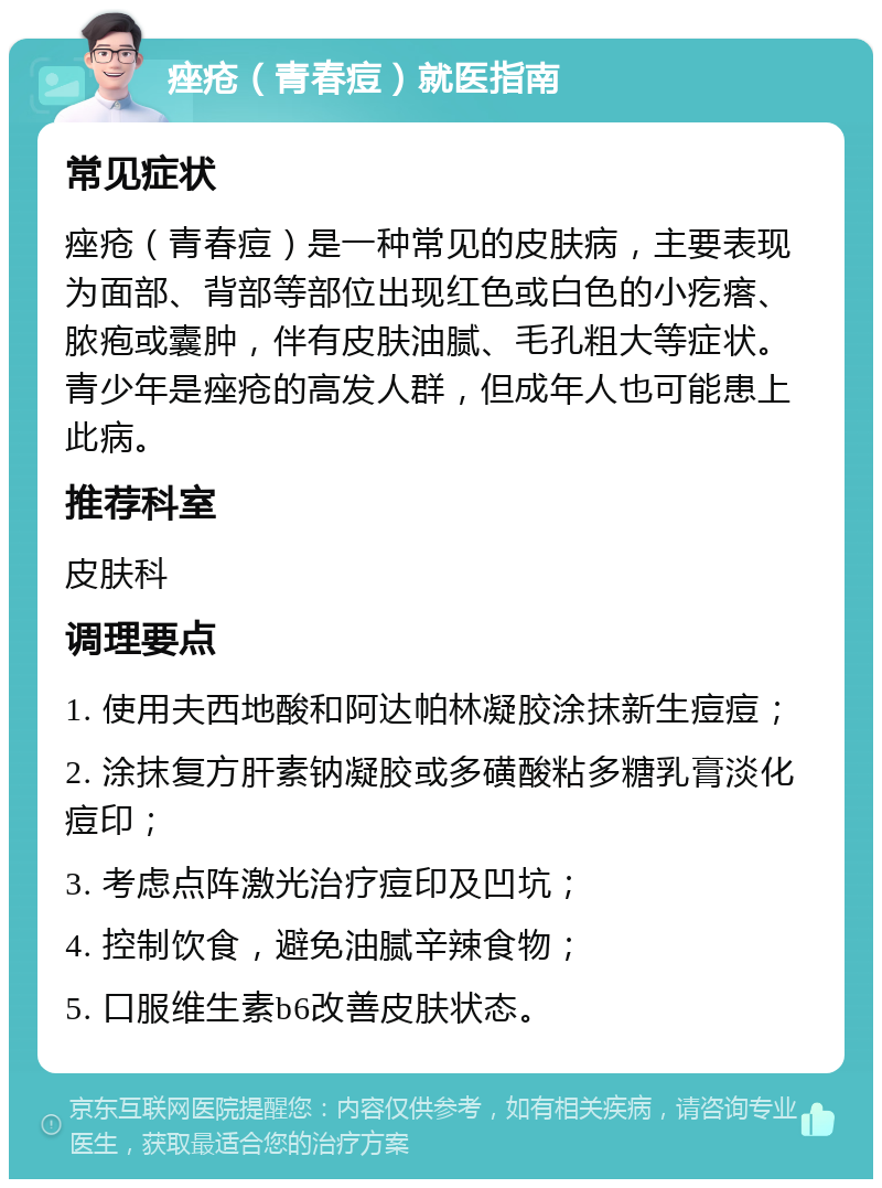 痤疮（青春痘）就医指南 常见症状 痤疮（青春痘）是一种常见的皮肤病，主要表现为面部、背部等部位出现红色或白色的小疙瘩、脓疱或囊肿，伴有皮肤油腻、毛孔粗大等症状。青少年是痤疮的高发人群，但成年人也可能患上此病。 推荐科室 皮肤科 调理要点 1. 使用夫西地酸和阿达帕林凝胶涂抹新生痘痘； 2. 涂抹复方肝素钠凝胶或多磺酸粘多糖乳膏淡化痘印； 3. 考虑点阵激光治疗痘印及凹坑； 4. 控制饮食，避免油腻辛辣食物； 5. 口服维生素b6改善皮肤状态。