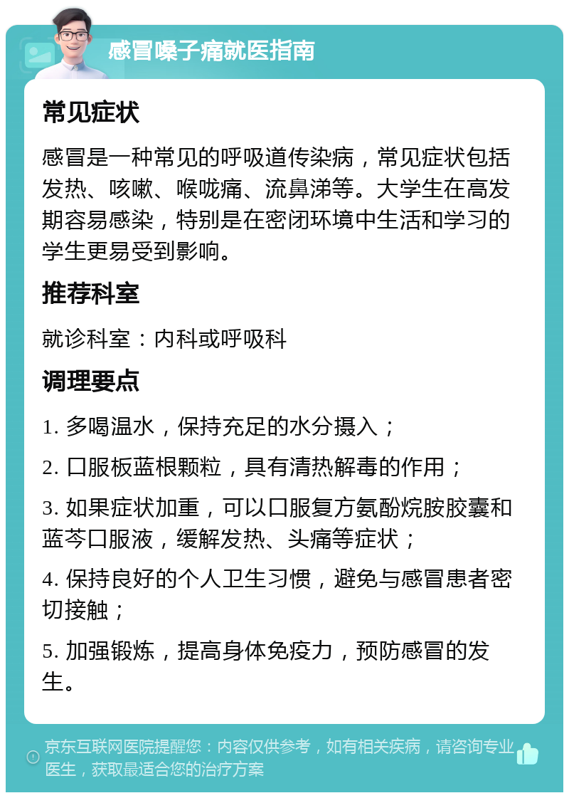 感冒嗓子痛就医指南 常见症状 感冒是一种常见的呼吸道传染病，常见症状包括发热、咳嗽、喉咙痛、流鼻涕等。大学生在高发期容易感染，特别是在密闭环境中生活和学习的学生更易受到影响。 推荐科室 就诊科室：内科或呼吸科 调理要点 1. 多喝温水，保持充足的水分摄入； 2. 口服板蓝根颗粒，具有清热解毒的作用； 3. 如果症状加重，可以口服复方氨酚烷胺胶囊和蓝芩口服液，缓解发热、头痛等症状； 4. 保持良好的个人卫生习惯，避免与感冒患者密切接触； 5. 加强锻炼，提高身体免疫力，预防感冒的发生。