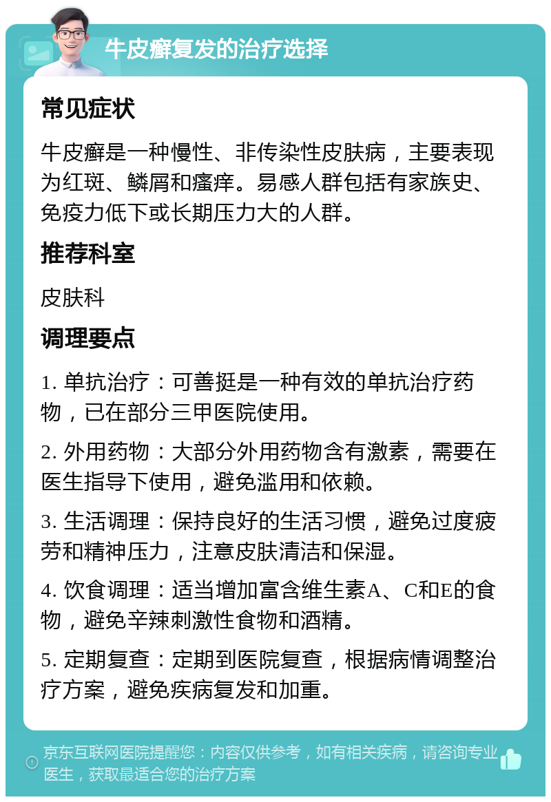 牛皮癣复发的治疗选择 常见症状 牛皮癣是一种慢性、非传染性皮肤病，主要表现为红斑、鳞屑和瘙痒。易感人群包括有家族史、免疫力低下或长期压力大的人群。 推荐科室 皮肤科 调理要点 1. 单抗治疗：可善挺是一种有效的单抗治疗药物，已在部分三甲医院使用。 2. 外用药物：大部分外用药物含有激素，需要在医生指导下使用，避免滥用和依赖。 3. 生活调理：保持良好的生活习惯，避免过度疲劳和精神压力，注意皮肤清洁和保湿。 4. 饮食调理：适当增加富含维生素A、C和E的食物，避免辛辣刺激性食物和酒精。 5. 定期复查：定期到医院复查，根据病情调整治疗方案，避免疾病复发和加重。