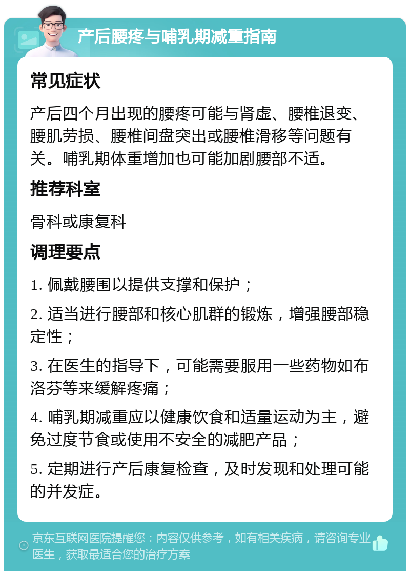 产后腰疼与哺乳期减重指南 常见症状 产后四个月出现的腰疼可能与肾虚、腰椎退变、腰肌劳损、腰椎间盘突出或腰椎滑移等问题有关。哺乳期体重增加也可能加剧腰部不适。 推荐科室 骨科或康复科 调理要点 1. 佩戴腰围以提供支撑和保护； 2. 适当进行腰部和核心肌群的锻炼，增强腰部稳定性； 3. 在医生的指导下，可能需要服用一些药物如布洛芬等来缓解疼痛； 4. 哺乳期减重应以健康饮食和适量运动为主，避免过度节食或使用不安全的减肥产品； 5. 定期进行产后康复检查，及时发现和处理可能的并发症。