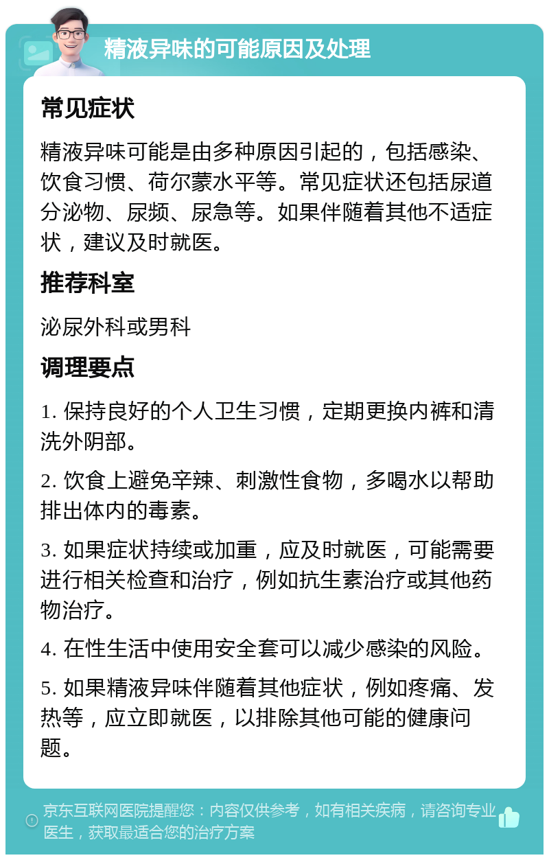 精液异味的可能原因及处理 常见症状 精液异味可能是由多种原因引起的，包括感染、饮食习惯、荷尔蒙水平等。常见症状还包括尿道分泌物、尿频、尿急等。如果伴随着其他不适症状，建议及时就医。 推荐科室 泌尿外科或男科 调理要点 1. 保持良好的个人卫生习惯，定期更换内裤和清洗外阴部。 2. 饮食上避免辛辣、刺激性食物，多喝水以帮助排出体内的毒素。 3. 如果症状持续或加重，应及时就医，可能需要进行相关检查和治疗，例如抗生素治疗或其他药物治疗。 4. 在性生活中使用安全套可以减少感染的风险。 5. 如果精液异味伴随着其他症状，例如疼痛、发热等，应立即就医，以排除其他可能的健康问题。