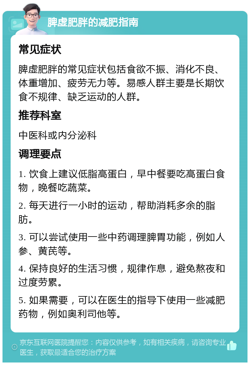 脾虚肥胖的减肥指南 常见症状 脾虚肥胖的常见症状包括食欲不振、消化不良、体重增加、疲劳无力等。易感人群主要是长期饮食不规律、缺乏运动的人群。 推荐科室 中医科或内分泌科 调理要点 1. 饮食上建议低脂高蛋白，早中餐要吃高蛋白食物，晚餐吃蔬菜。 2. 每天进行一小时的运动，帮助消耗多余的脂肪。 3. 可以尝试使用一些中药调理脾胃功能，例如人参、黄芪等。 4. 保持良好的生活习惯，规律作息，避免熬夜和过度劳累。 5. 如果需要，可以在医生的指导下使用一些减肥药物，例如奥利司他等。