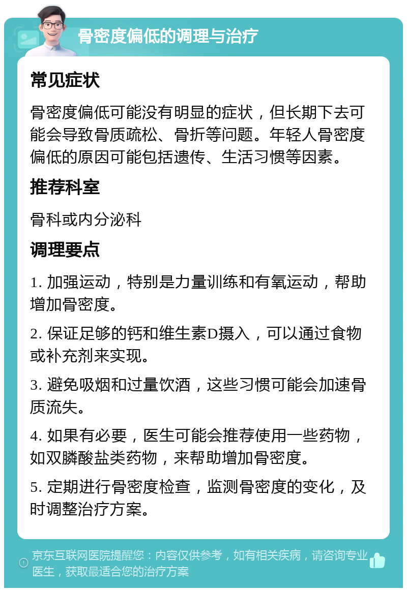 骨密度偏低的调理与治疗 常见症状 骨密度偏低可能没有明显的症状，但长期下去可能会导致骨质疏松、骨折等问题。年轻人骨密度偏低的原因可能包括遗传、生活习惯等因素。 推荐科室 骨科或内分泌科 调理要点 1. 加强运动，特别是力量训练和有氧运动，帮助增加骨密度。 2. 保证足够的钙和维生素D摄入，可以通过食物或补充剂来实现。 3. 避免吸烟和过量饮酒，这些习惯可能会加速骨质流失。 4. 如果有必要，医生可能会推荐使用一些药物，如双膦酸盐类药物，来帮助增加骨密度。 5. 定期进行骨密度检查，监测骨密度的变化，及时调整治疗方案。