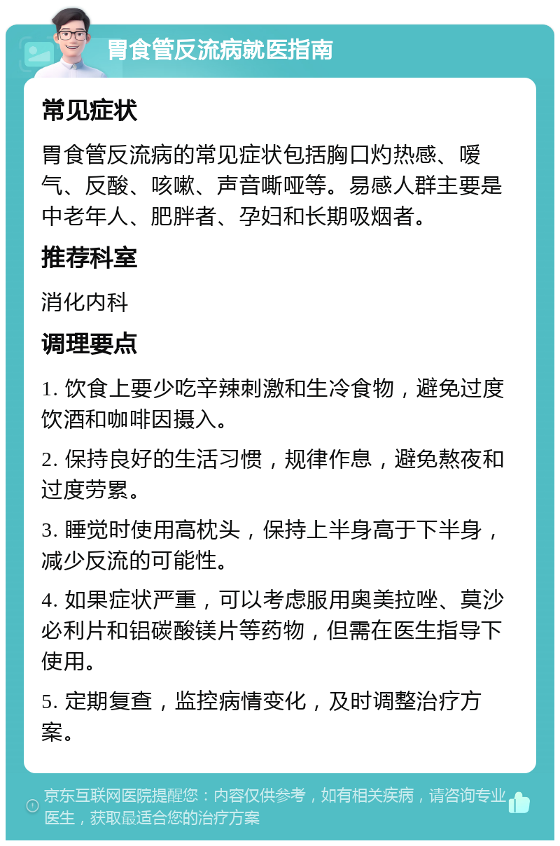 胃食管反流病就医指南 常见症状 胃食管反流病的常见症状包括胸口灼热感、嗳气、反酸、咳嗽、声音嘶哑等。易感人群主要是中老年人、肥胖者、孕妇和长期吸烟者。 推荐科室 消化内科 调理要点 1. 饮食上要少吃辛辣刺激和生冷食物，避免过度饮酒和咖啡因摄入。 2. 保持良好的生活习惯，规律作息，避免熬夜和过度劳累。 3. 睡觉时使用高枕头，保持上半身高于下半身，减少反流的可能性。 4. 如果症状严重，可以考虑服用奥美拉唑、莫沙必利片和铝碳酸镁片等药物，但需在医生指导下使用。 5. 定期复查，监控病情变化，及时调整治疗方案。