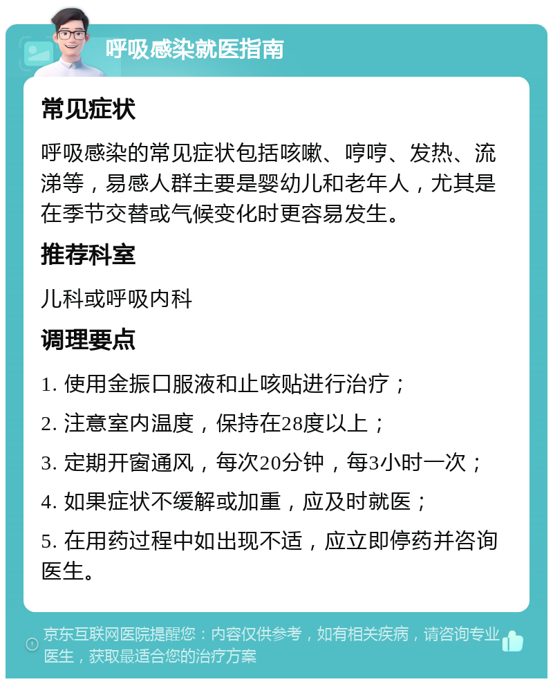 呼吸感染就医指南 常见症状 呼吸感染的常见症状包括咳嗽、哼哼、发热、流涕等，易感人群主要是婴幼儿和老年人，尤其是在季节交替或气候变化时更容易发生。 推荐科室 儿科或呼吸内科 调理要点 1. 使用金振口服液和止咳贴进行治疗； 2. 注意室内温度，保持在28度以上； 3. 定期开窗通风，每次20分钟，每3小时一次； 4. 如果症状不缓解或加重，应及时就医； 5. 在用药过程中如出现不适，应立即停药并咨询医生。