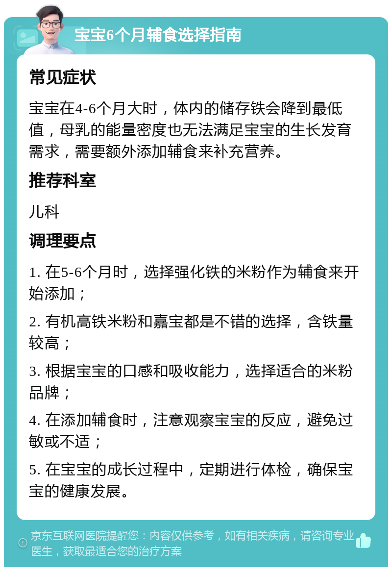 宝宝6个月辅食选择指南 常见症状 宝宝在4-6个月大时，体内的储存铁会降到最低值，母乳的能量密度也无法满足宝宝的生长发育需求，需要额外添加辅食来补充营养。 推荐科室 儿科 调理要点 1. 在5-6个月时，选择强化铁的米粉作为辅食来开始添加； 2. 有机高铁米粉和嘉宝都是不错的选择，含铁量较高； 3. 根据宝宝的口感和吸收能力，选择适合的米粉品牌； 4. 在添加辅食时，注意观察宝宝的反应，避免过敏或不适； 5. 在宝宝的成长过程中，定期进行体检，确保宝宝的健康发展。