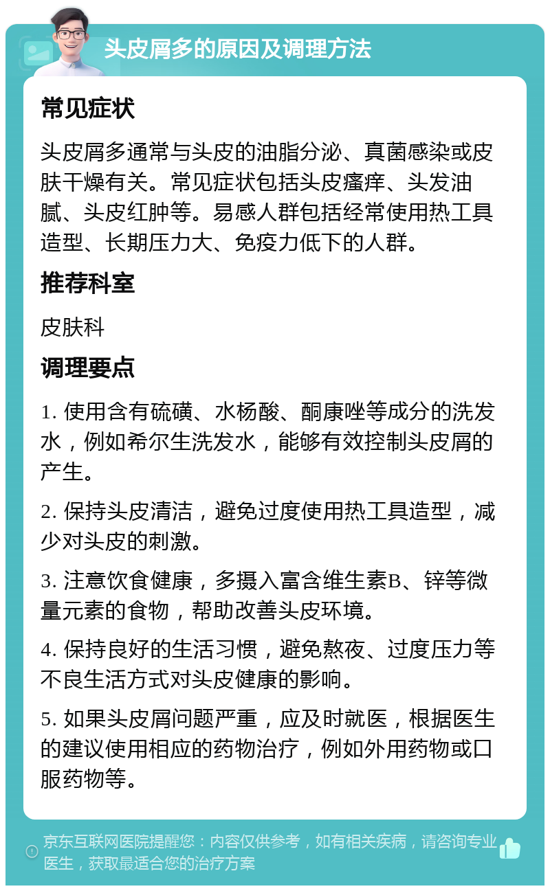 头皮屑多的原因及调理方法 常见症状 头皮屑多通常与头皮的油脂分泌、真菌感染或皮肤干燥有关。常见症状包括头皮瘙痒、头发油腻、头皮红肿等。易感人群包括经常使用热工具造型、长期压力大、免疫力低下的人群。 推荐科室 皮肤科 调理要点 1. 使用含有硫磺、水杨酸、酮康唑等成分的洗发水，例如希尔生洗发水，能够有效控制头皮屑的产生。 2. 保持头皮清洁，避免过度使用热工具造型，减少对头皮的刺激。 3. 注意饮食健康，多摄入富含维生素B、锌等微量元素的食物，帮助改善头皮环境。 4. 保持良好的生活习惯，避免熬夜、过度压力等不良生活方式对头皮健康的影响。 5. 如果头皮屑问题严重，应及时就医，根据医生的建议使用相应的药物治疗，例如外用药物或口服药物等。