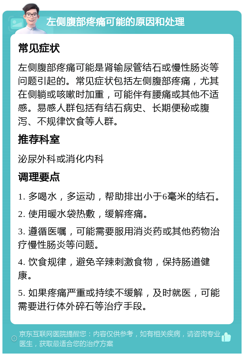 左侧腹部疼痛可能的原因和处理 常见症状 左侧腹部疼痛可能是肾输尿管结石或慢性肠炎等问题引起的。常见症状包括左侧腹部疼痛，尤其在侧躺或咳嗽时加重，可能伴有腰痛或其他不适感。易感人群包括有结石病史、长期便秘或腹泻、不规律饮食等人群。 推荐科室 泌尿外科或消化内科 调理要点 1. 多喝水，多运动，帮助排出小于6毫米的结石。 2. 使用暖水袋热敷，缓解疼痛。 3. 遵循医嘱，可能需要服用消炎药或其他药物治疗慢性肠炎等问题。 4. 饮食规律，避免辛辣刺激食物，保持肠道健康。 5. 如果疼痛严重或持续不缓解，及时就医，可能需要进行体外碎石等治疗手段。