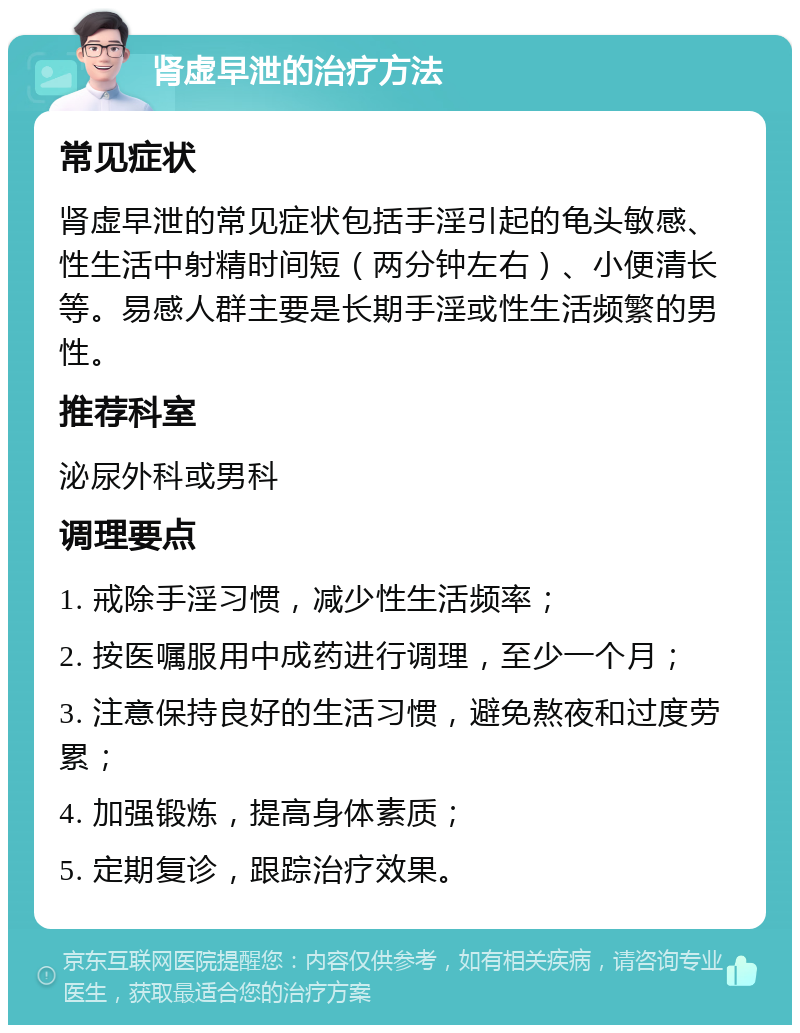 肾虚早泄的治疗方法 常见症状 肾虚早泄的常见症状包括手淫引起的龟头敏感、性生活中射精时间短（两分钟左右）、小便清长等。易感人群主要是长期手淫或性生活频繁的男性。 推荐科室 泌尿外科或男科 调理要点 1. 戒除手淫习惯，减少性生活频率； 2. 按医嘱服用中成药进行调理，至少一个月； 3. 注意保持良好的生活习惯，避免熬夜和过度劳累； 4. 加强锻炼，提高身体素质； 5. 定期复诊，跟踪治疗效果。