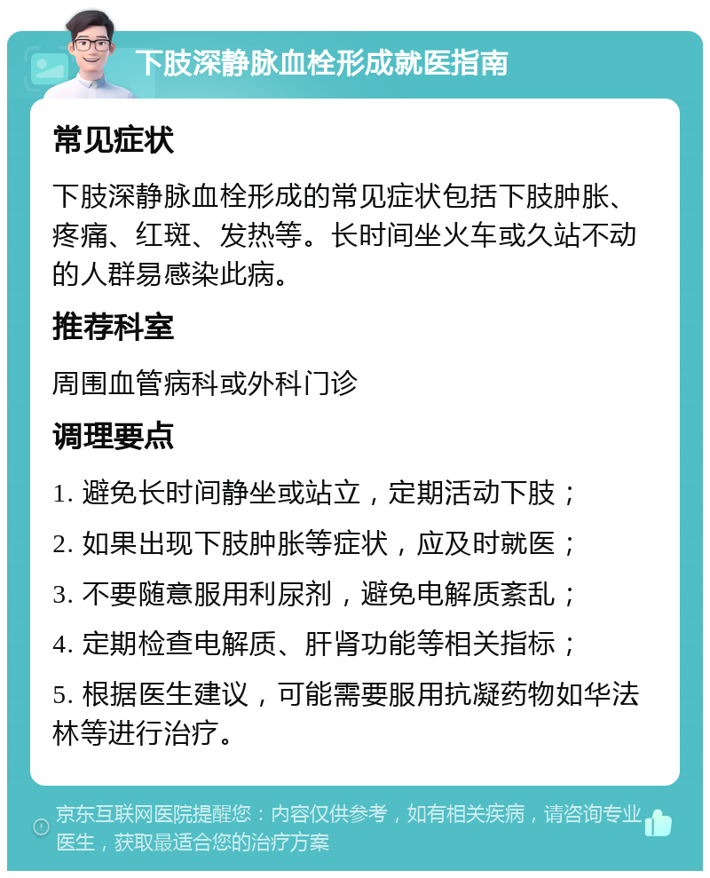 下肢深静脉血栓形成就医指南 常见症状 下肢深静脉血栓形成的常见症状包括下肢肿胀、疼痛、红斑、发热等。长时间坐火车或久站不动的人群易感染此病。 推荐科室 周围血管病科或外科门诊 调理要点 1. 避免长时间静坐或站立，定期活动下肢； 2. 如果出现下肢肿胀等症状，应及时就医； 3. 不要随意服用利尿剂，避免电解质紊乱； 4. 定期检查电解质、肝肾功能等相关指标； 5. 根据医生建议，可能需要服用抗凝药物如华法林等进行治疗。