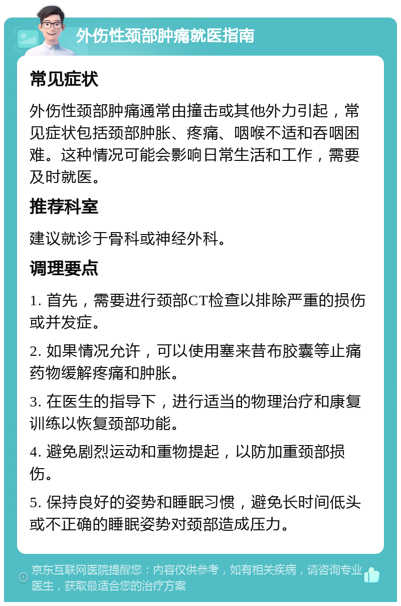 外伤性颈部肿痛就医指南 常见症状 外伤性颈部肿痛通常由撞击或其他外力引起，常见症状包括颈部肿胀、疼痛、咽喉不适和吞咽困难。这种情况可能会影响日常生活和工作，需要及时就医。 推荐科室 建议就诊于骨科或神经外科。 调理要点 1. 首先，需要进行颈部CT检查以排除严重的损伤或并发症。 2. 如果情况允许，可以使用塞来昔布胶囊等止痛药物缓解疼痛和肿胀。 3. 在医生的指导下，进行适当的物理治疗和康复训练以恢复颈部功能。 4. 避免剧烈运动和重物提起，以防加重颈部损伤。 5. 保持良好的姿势和睡眠习惯，避免长时间低头或不正确的睡眠姿势对颈部造成压力。