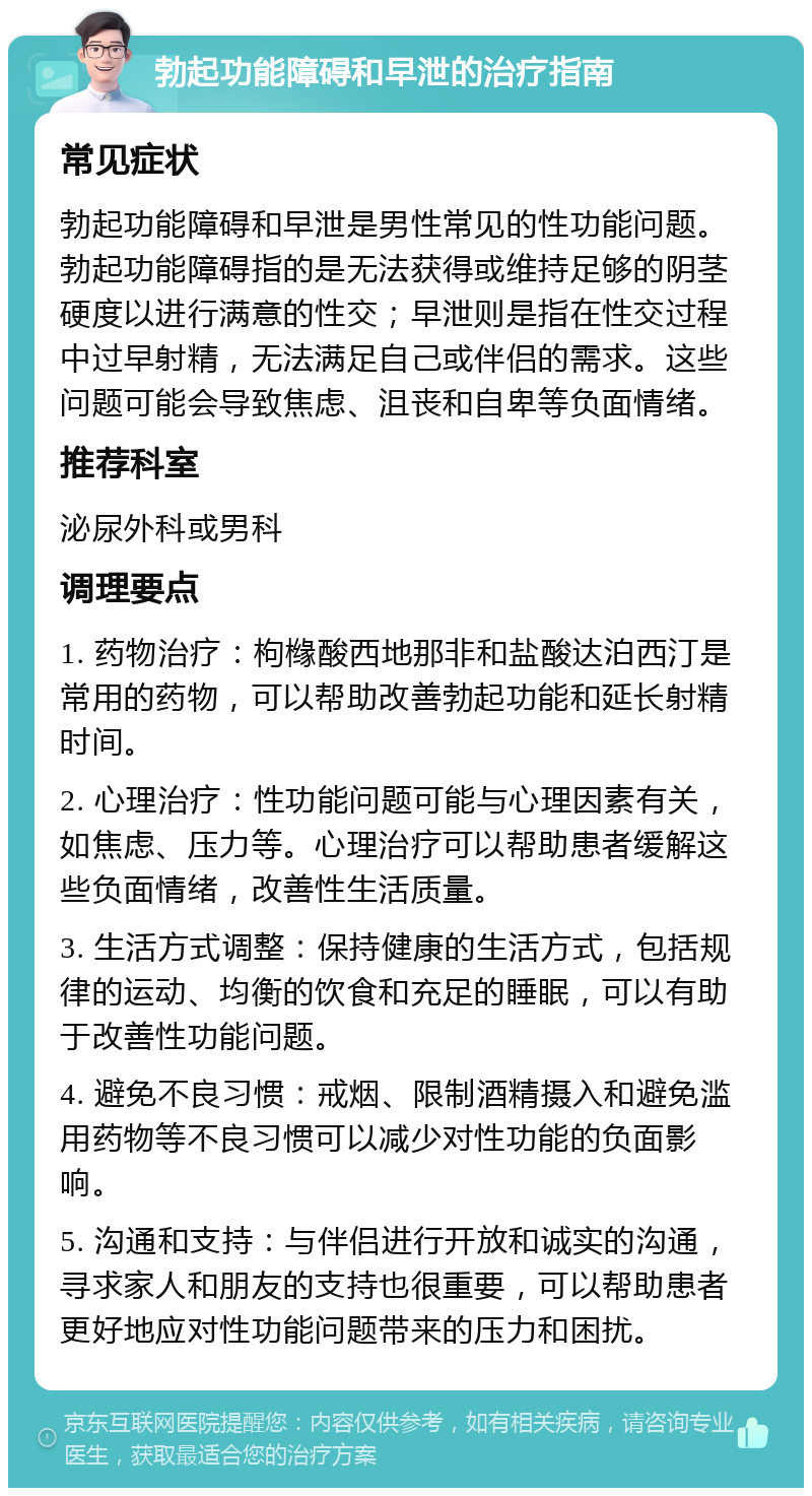 勃起功能障碍和早泄的治疗指南 常见症状 勃起功能障碍和早泄是男性常见的性功能问题。勃起功能障碍指的是无法获得或维持足够的阴茎硬度以进行满意的性交；早泄则是指在性交过程中过早射精，无法满足自己或伴侣的需求。这些问题可能会导致焦虑、沮丧和自卑等负面情绪。 推荐科室 泌尿外科或男科 调理要点 1. 药物治疗：枸橼酸西地那非和盐酸达泊西汀是常用的药物，可以帮助改善勃起功能和延长射精时间。 2. 心理治疗：性功能问题可能与心理因素有关，如焦虑、压力等。心理治疗可以帮助患者缓解这些负面情绪，改善性生活质量。 3. 生活方式调整：保持健康的生活方式，包括规律的运动、均衡的饮食和充足的睡眠，可以有助于改善性功能问题。 4. 避免不良习惯：戒烟、限制酒精摄入和避免滥用药物等不良习惯可以减少对性功能的负面影响。 5. 沟通和支持：与伴侣进行开放和诚实的沟通，寻求家人和朋友的支持也很重要，可以帮助患者更好地应对性功能问题带来的压力和困扰。