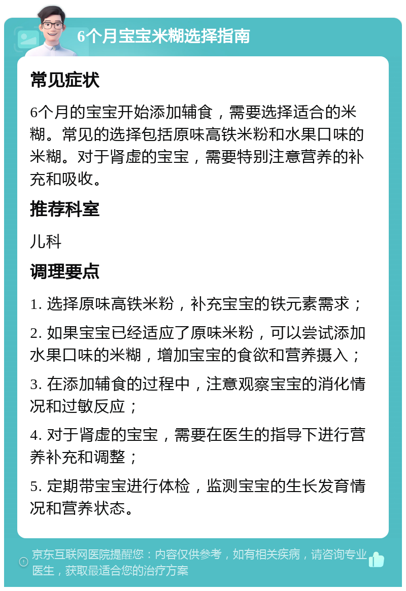 6个月宝宝米糊选择指南 常见症状 6个月的宝宝开始添加辅食，需要选择适合的米糊。常见的选择包括原味高铁米粉和水果口味的米糊。对于肾虚的宝宝，需要特别注意营养的补充和吸收。 推荐科室 儿科 调理要点 1. 选择原味高铁米粉，补充宝宝的铁元素需求； 2. 如果宝宝已经适应了原味米粉，可以尝试添加水果口味的米糊，增加宝宝的食欲和营养摄入； 3. 在添加辅食的过程中，注意观察宝宝的消化情况和过敏反应； 4. 对于肾虚的宝宝，需要在医生的指导下进行营养补充和调整； 5. 定期带宝宝进行体检，监测宝宝的生长发育情况和营养状态。