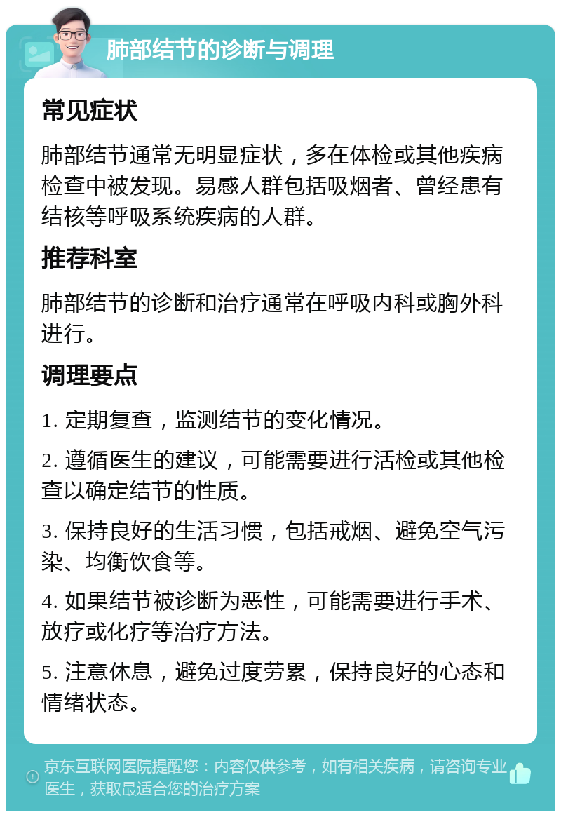 肺部结节的诊断与调理 常见症状 肺部结节通常无明显症状，多在体检或其他疾病检查中被发现。易感人群包括吸烟者、曾经患有结核等呼吸系统疾病的人群。 推荐科室 肺部结节的诊断和治疗通常在呼吸内科或胸外科进行。 调理要点 1. 定期复查，监测结节的变化情况。 2. 遵循医生的建议，可能需要进行活检或其他检查以确定结节的性质。 3. 保持良好的生活习惯，包括戒烟、避免空气污染、均衡饮食等。 4. 如果结节被诊断为恶性，可能需要进行手术、放疗或化疗等治疗方法。 5. 注意休息，避免过度劳累，保持良好的心态和情绪状态。