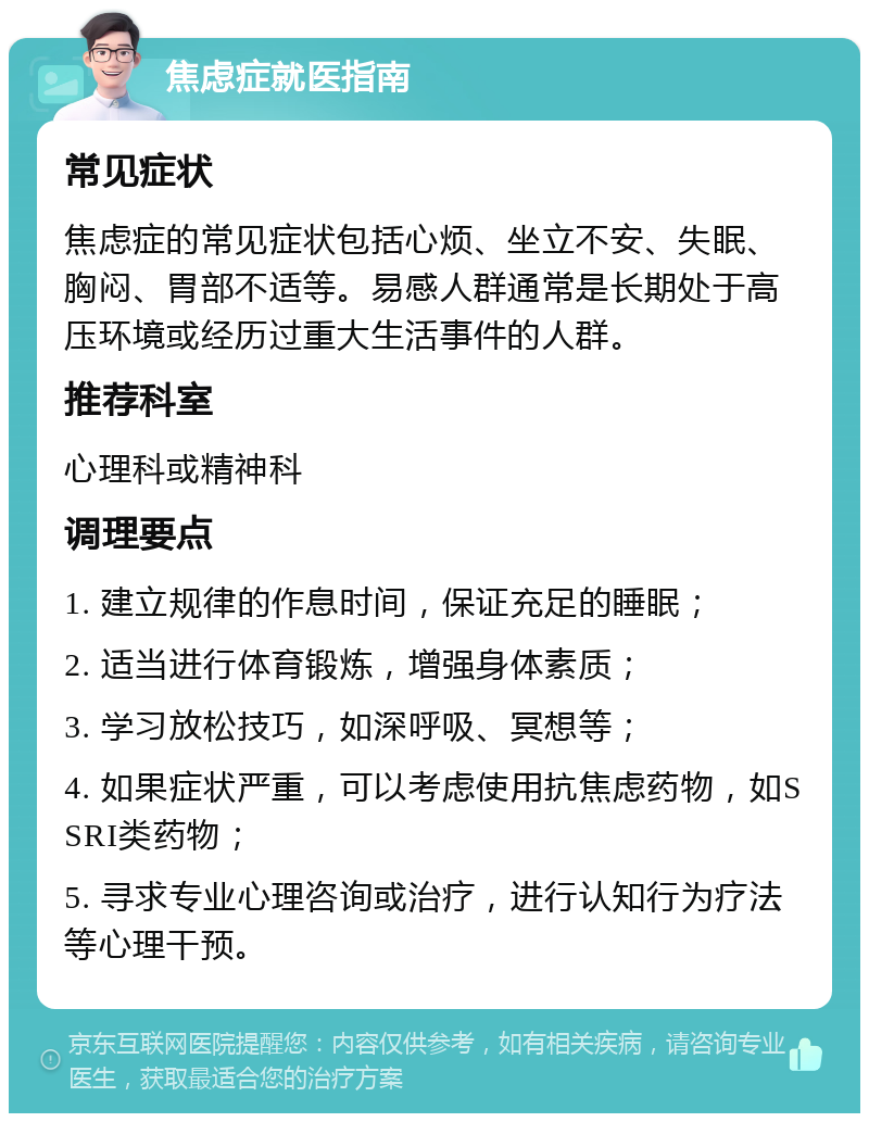 焦虑症就医指南 常见症状 焦虑症的常见症状包括心烦、坐立不安、失眠、胸闷、胃部不适等。易感人群通常是长期处于高压环境或经历过重大生活事件的人群。 推荐科室 心理科或精神科 调理要点 1. 建立规律的作息时间，保证充足的睡眠； 2. 适当进行体育锻炼，增强身体素质； 3. 学习放松技巧，如深呼吸、冥想等； 4. 如果症状严重，可以考虑使用抗焦虑药物，如SSRI类药物； 5. 寻求专业心理咨询或治疗，进行认知行为疗法等心理干预。