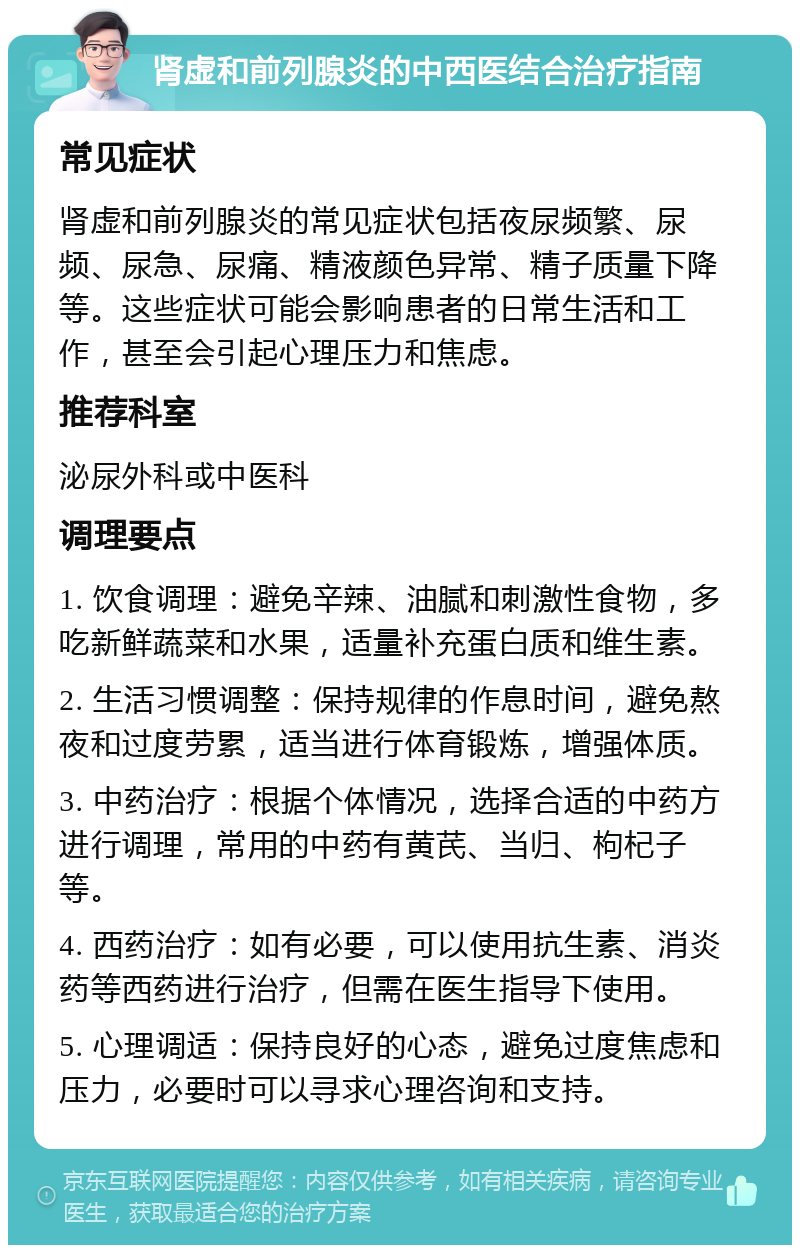 肾虚和前列腺炎的中西医结合治疗指南 常见症状 肾虚和前列腺炎的常见症状包括夜尿频繁、尿频、尿急、尿痛、精液颜色异常、精子质量下降等。这些症状可能会影响患者的日常生活和工作，甚至会引起心理压力和焦虑。 推荐科室 泌尿外科或中医科 调理要点 1. 饮食调理：避免辛辣、油腻和刺激性食物，多吃新鲜蔬菜和水果，适量补充蛋白质和维生素。 2. 生活习惯调整：保持规律的作息时间，避免熬夜和过度劳累，适当进行体育锻炼，增强体质。 3. 中药治疗：根据个体情况，选择合适的中药方进行调理，常用的中药有黄芪、当归、枸杞子等。 4. 西药治疗：如有必要，可以使用抗生素、消炎药等西药进行治疗，但需在医生指导下使用。 5. 心理调适：保持良好的心态，避免过度焦虑和压力，必要时可以寻求心理咨询和支持。