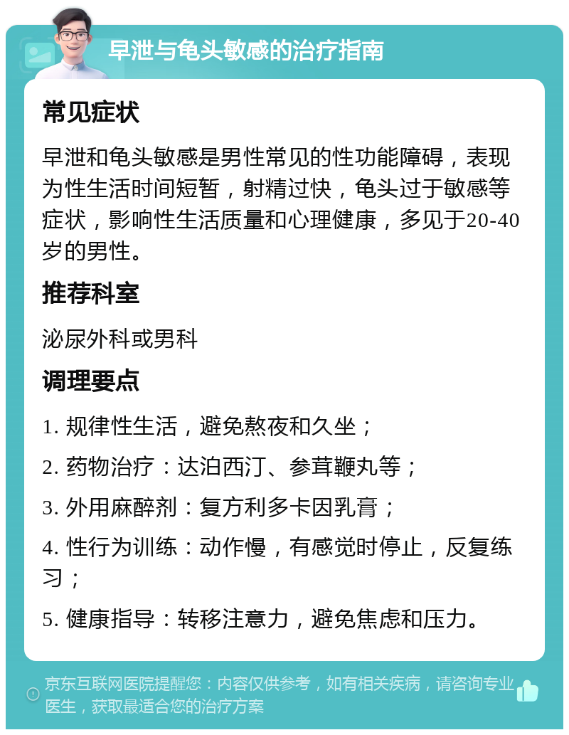 早泄与龟头敏感的治疗指南 常见症状 早泄和龟头敏感是男性常见的性功能障碍，表现为性生活时间短暂，射精过快，龟头过于敏感等症状，影响性生活质量和心理健康，多见于20-40岁的男性。 推荐科室 泌尿外科或男科 调理要点 1. 规律性生活，避免熬夜和久坐； 2. 药物治疗：达泊西汀、参茸鞭丸等； 3. 外用麻醉剂：复方利多卡因乳膏； 4. 性行为训练：动作慢，有感觉时停止，反复练习； 5. 健康指导：转移注意力，避免焦虑和压力。