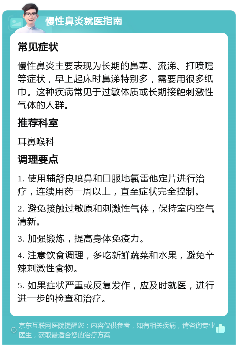 慢性鼻炎就医指南 常见症状 慢性鼻炎主要表现为长期的鼻塞、流涕、打喷嚏等症状，早上起床时鼻涕特别多，需要用很多纸巾。这种疾病常见于过敏体质或长期接触刺激性气体的人群。 推荐科室 耳鼻喉科 调理要点 1. 使用辅舒良喷鼻和口服地氯雷他定片进行治疗，连续用药一周以上，直至症状完全控制。 2. 避免接触过敏原和刺激性气体，保持室内空气清新。 3. 加强锻炼，提高身体免疫力。 4. 注意饮食调理，多吃新鲜蔬菜和水果，避免辛辣刺激性食物。 5. 如果症状严重或反复发作，应及时就医，进行进一步的检查和治疗。