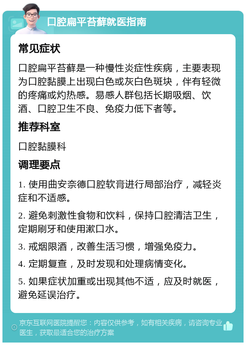 口腔扁平苔藓就医指南 常见症状 口腔扁平苔藓是一种慢性炎症性疾病，主要表现为口腔黏膜上出现白色或灰白色斑块，伴有轻微的疼痛或灼热感。易感人群包括长期吸烟、饮酒、口腔卫生不良、免疫力低下者等。 推荐科室 口腔黏膜科 调理要点 1. 使用曲安奈德口腔软膏进行局部治疗，减轻炎症和不适感。 2. 避免刺激性食物和饮料，保持口腔清洁卫生，定期刷牙和使用漱口水。 3. 戒烟限酒，改善生活习惯，增强免疫力。 4. 定期复查，及时发现和处理病情变化。 5. 如果症状加重或出现其他不适，应及时就医，避免延误治疗。