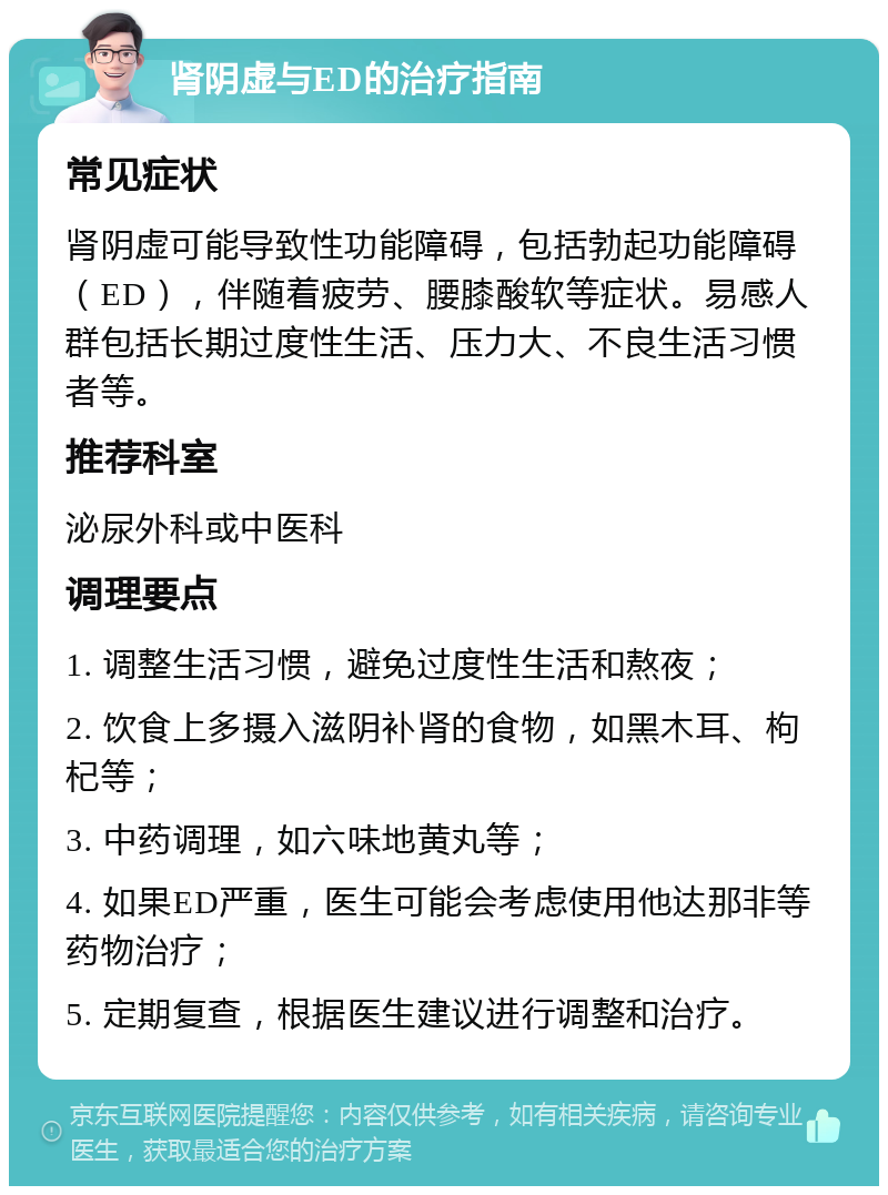 肾阴虚与ED的治疗指南 常见症状 肾阴虚可能导致性功能障碍，包括勃起功能障碍（ED），伴随着疲劳、腰膝酸软等症状。易感人群包括长期过度性生活、压力大、不良生活习惯者等。 推荐科室 泌尿外科或中医科 调理要点 1. 调整生活习惯，避免过度性生活和熬夜； 2. 饮食上多摄入滋阴补肾的食物，如黑木耳、枸杞等； 3. 中药调理，如六味地黄丸等； 4. 如果ED严重，医生可能会考虑使用他达那非等药物治疗； 5. 定期复查，根据医生建议进行调整和治疗。