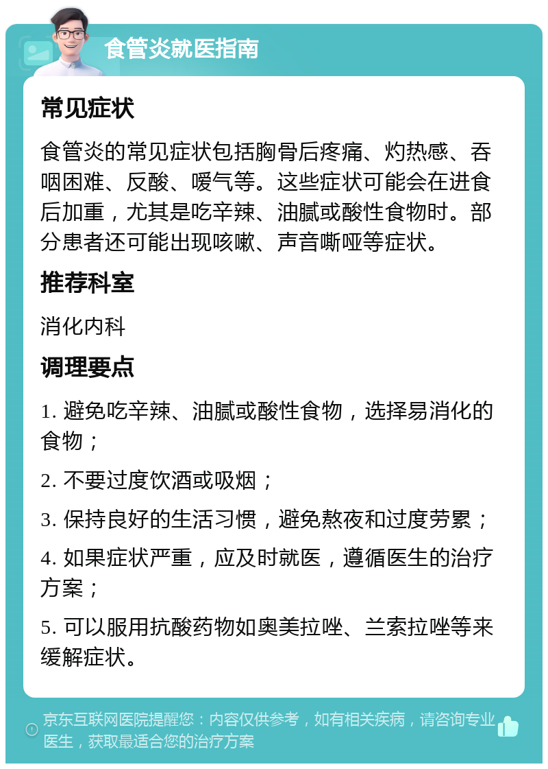 食管炎就医指南 常见症状 食管炎的常见症状包括胸骨后疼痛、灼热感、吞咽困难、反酸、嗳气等。这些症状可能会在进食后加重，尤其是吃辛辣、油腻或酸性食物时。部分患者还可能出现咳嗽、声音嘶哑等症状。 推荐科室 消化内科 调理要点 1. 避免吃辛辣、油腻或酸性食物，选择易消化的食物； 2. 不要过度饮酒或吸烟； 3. 保持良好的生活习惯，避免熬夜和过度劳累； 4. 如果症状严重，应及时就医，遵循医生的治疗方案； 5. 可以服用抗酸药物如奥美拉唑、兰索拉唑等来缓解症状。