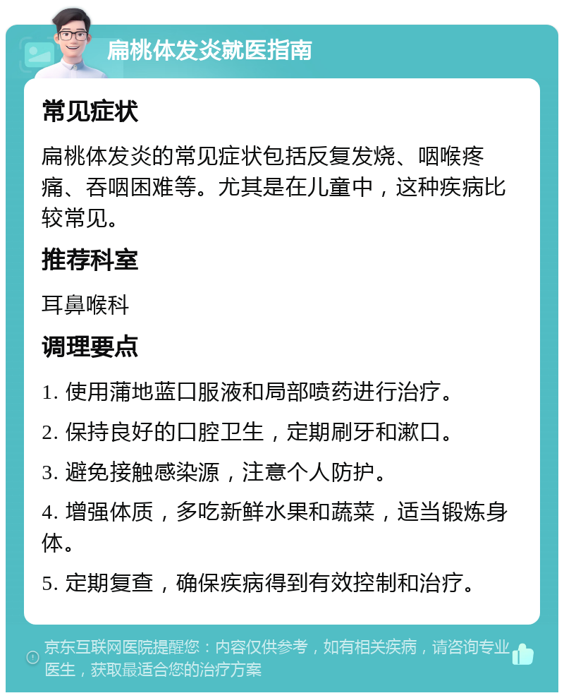 扁桃体发炎就医指南 常见症状 扁桃体发炎的常见症状包括反复发烧、咽喉疼痛、吞咽困难等。尤其是在儿童中，这种疾病比较常见。 推荐科室 耳鼻喉科 调理要点 1. 使用蒲地蓝口服液和局部喷药进行治疗。 2. 保持良好的口腔卫生，定期刷牙和漱口。 3. 避免接触感染源，注意个人防护。 4. 增强体质，多吃新鲜水果和蔬菜，适当锻炼身体。 5. 定期复查，确保疾病得到有效控制和治疗。