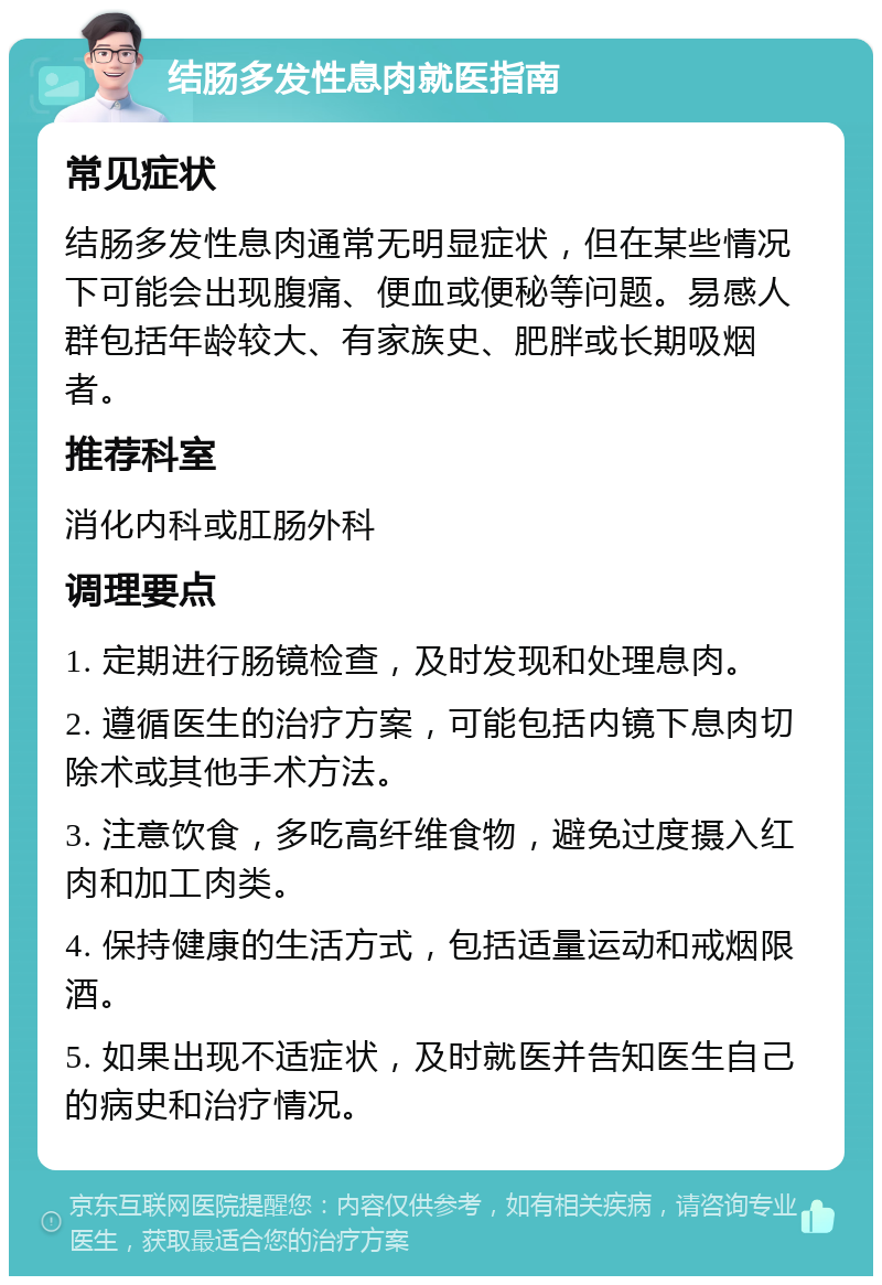 结肠多发性息肉就医指南 常见症状 结肠多发性息肉通常无明显症状，但在某些情况下可能会出现腹痛、便血或便秘等问题。易感人群包括年龄较大、有家族史、肥胖或长期吸烟者。 推荐科室 消化内科或肛肠外科 调理要点 1. 定期进行肠镜检查，及时发现和处理息肉。 2. 遵循医生的治疗方案，可能包括内镜下息肉切除术或其他手术方法。 3. 注意饮食，多吃高纤维食物，避免过度摄入红肉和加工肉类。 4. 保持健康的生活方式，包括适量运动和戒烟限酒。 5. 如果出现不适症状，及时就医并告知医生自己的病史和治疗情况。