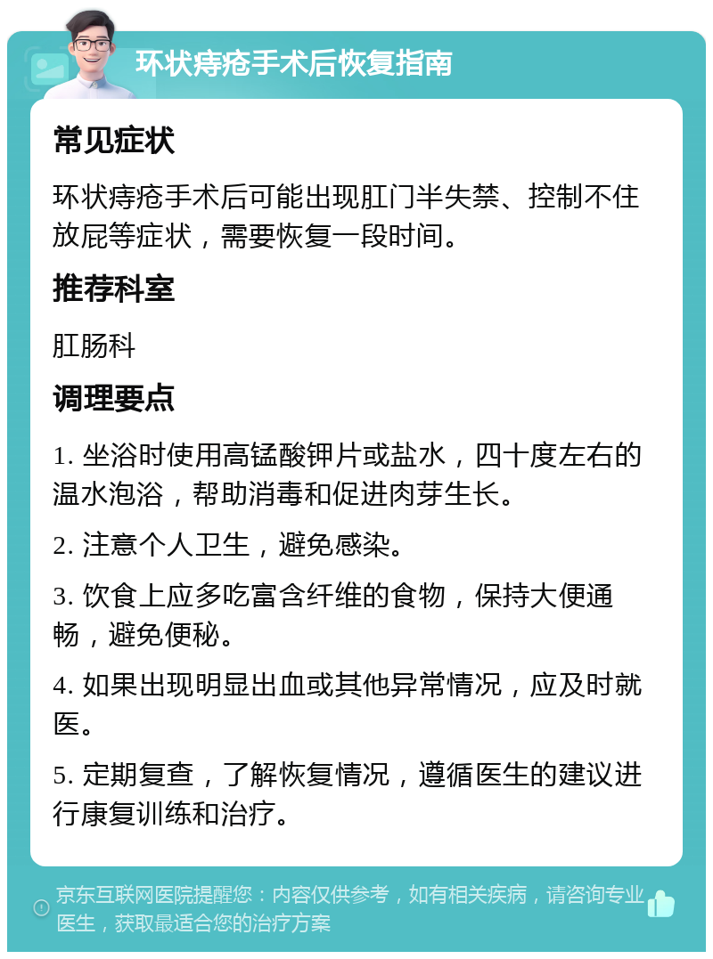 环状痔疮手术后恢复指南 常见症状 环状痔疮手术后可能出现肛门半失禁、控制不住放屁等症状，需要恢复一段时间。 推荐科室 肛肠科 调理要点 1. 坐浴时使用高锰酸钾片或盐水，四十度左右的温水泡浴，帮助消毒和促进肉芽生长。 2. 注意个人卫生，避免感染。 3. 饮食上应多吃富含纤维的食物，保持大便通畅，避免便秘。 4. 如果出现明显出血或其他异常情况，应及时就医。 5. 定期复查，了解恢复情况，遵循医生的建议进行康复训练和治疗。